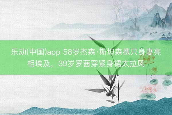 乐动(中国)app 58岁杰森·斯坦森携只身妻亮相埃及，39岁罗茜穿紧身裙太拉风