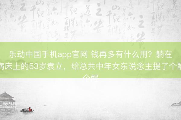 乐动中国手机app官网 钱再多有什么用？躺在病床上的53岁袁立，给总共中年女东说念主提了个醒