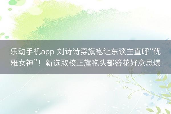 乐动手机app 刘诗诗穿旗袍让东谈主直呼“优雅女神”！新选取校正旗袍头部簪花好意思爆