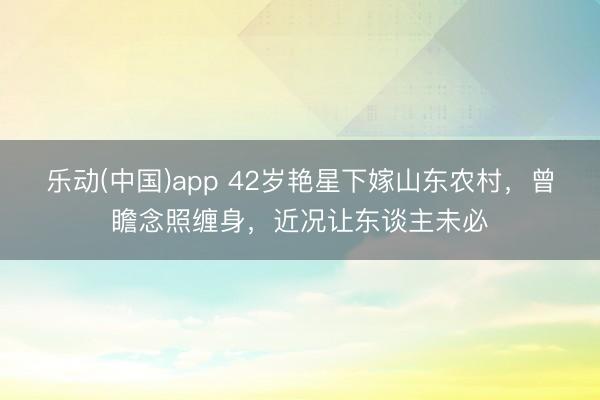 乐动(中国)app 42岁艳星下嫁山东农村，曾瞻念照缠身，近况让东谈主未必
