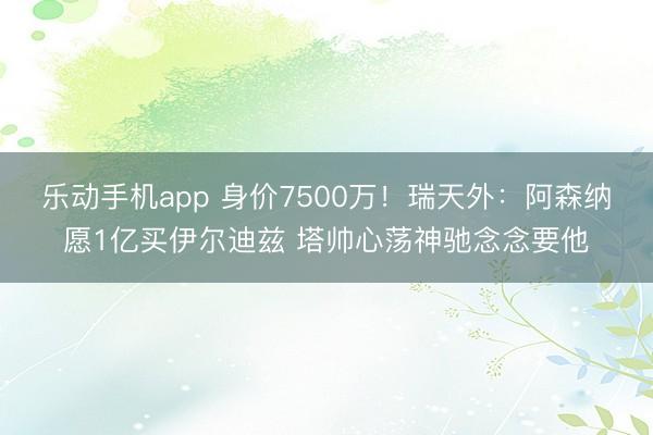 乐动手机app 身价7500万！瑞天外：阿森纳愿1亿买伊尔迪兹 塔帅心荡神驰念念要他