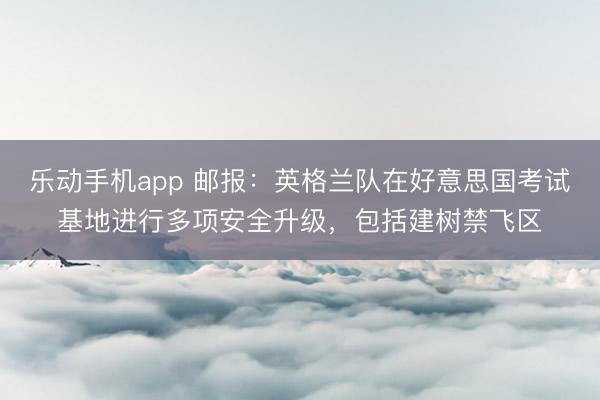 乐动手机app 邮报：英格兰队在好意思国考试基地进行多项安全升级，包括建树禁飞区