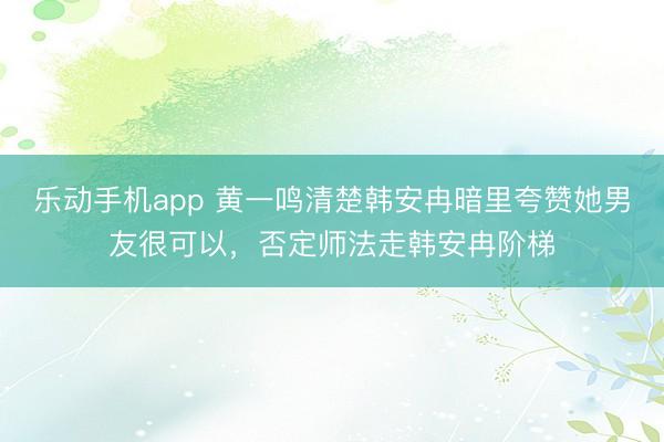 乐动手机app 黄一鸣清楚韩安冉暗里夸赞她男友很可以，否定师法走韩安冉阶梯