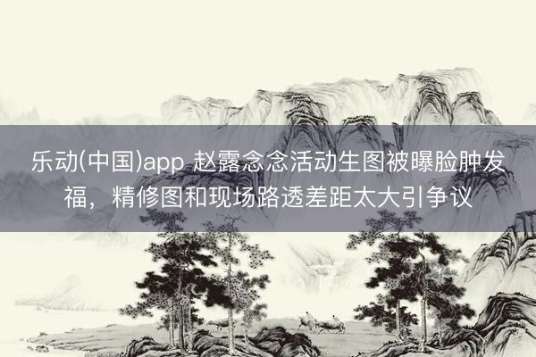 乐动(中国)app 赵露念念活动生图被曝脸肿发福,精修图和现场路透差距太大引争议