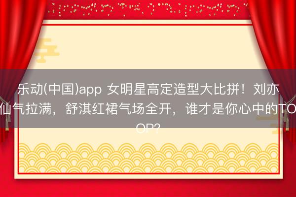 乐动(中国)app 女明星高定造型大比拼！刘亦菲仙气拉满，舒淇红裙气场全开，谁才是你心中的TOP？