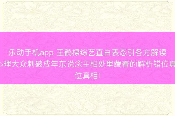 乐动手机app 王鹤棣综艺直白表态引各方解读！心理大众刺破成年东说念主相处里藏着的解析错位真相！