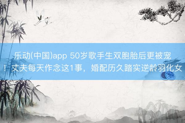 乐动(中国)app 50岁歌手生双胞胎后更被宠!丈夫每天作念这1事,婚配历久踏实逆龄羽化女