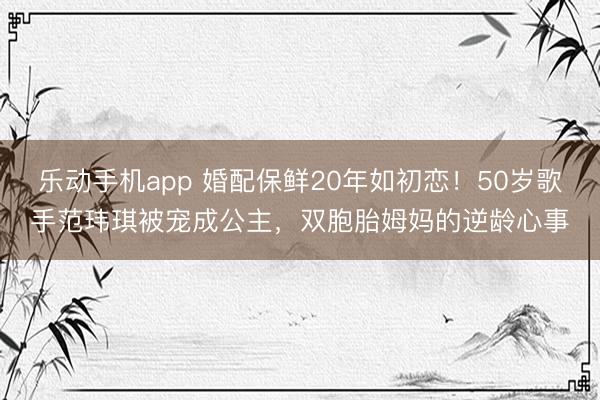 乐动手机app 婚配保鲜20年如初恋！50岁歌手范玮琪被宠成公主，双胞胎姆妈的逆龄心事