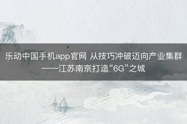 乐动中国手机app官网 从技巧冲破迈向产业集群——江苏南京打造“6G”之城