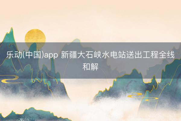 乐动(中国)app 新疆大石峡水电站送出工程全线和解