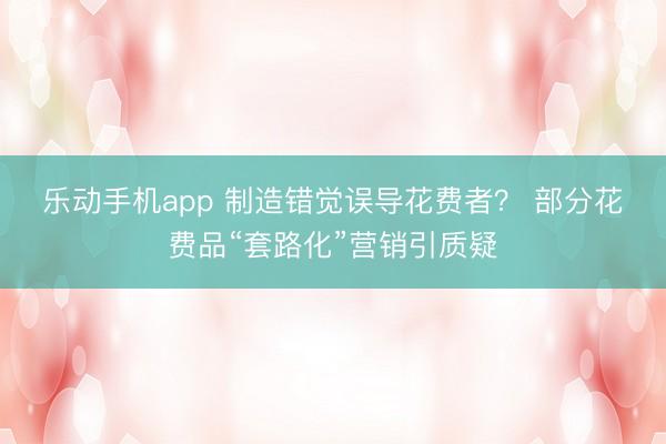 乐动手机app 制造错觉误导花费者？ 部分花费品“套路化”营销引质疑