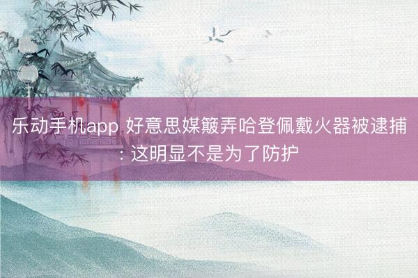 乐动手机app 好意思媒簸弄哈登佩戴火器被逮捕: 这明显不是为了防护