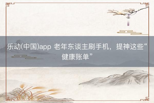 乐动(中国)app 老年东谈主刷手机,提神这些“健康账单”
