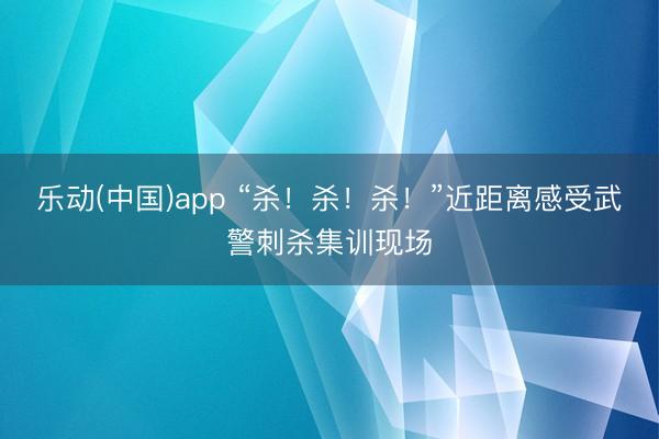 乐动(中国)app “杀！杀！杀！”近距离感受武警刺杀集训现场