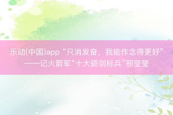 乐动(中国)app “只消发奋,我能作念得更好”——记火箭军“十大砺剑标兵”邢莹莹