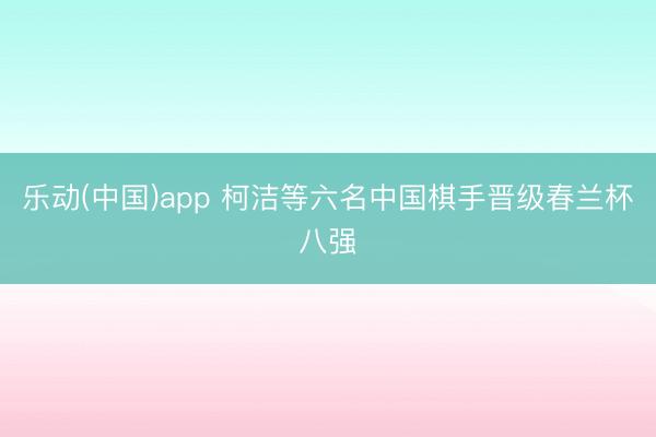 乐动(中国)app 柯洁等六名中国棋手晋级春兰杯八强