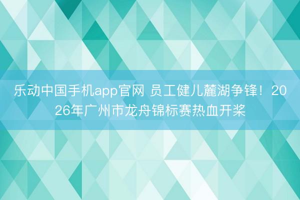 乐动中国手机app官网 员工健儿麓湖争锋！2026年广州市龙舟锦标赛热血开桨