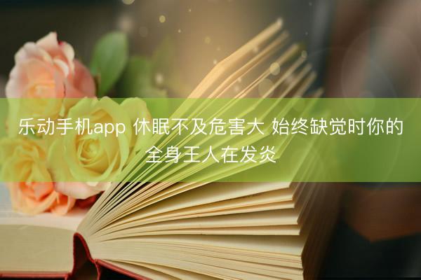 乐动手机app 休眠不及危害大 始终缺觉时你的全身王人在发炎