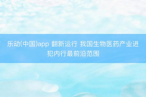 乐动(中国)app 翻新运行 我国生物医药产业进犯内行最前沿范围