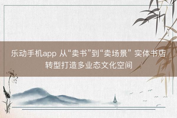 乐动手机app 从“卖书”到“卖场景” 实体书店转型打造多业态文化空间