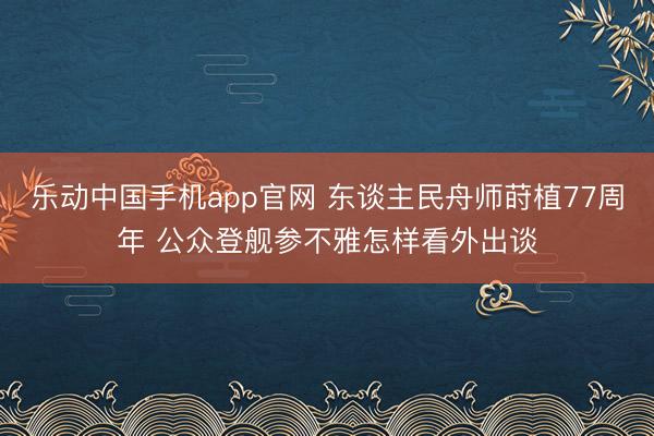 乐动中国手机app官网 东谈主民舟师莳植77周年 公众登舰参不雅怎样看外出谈