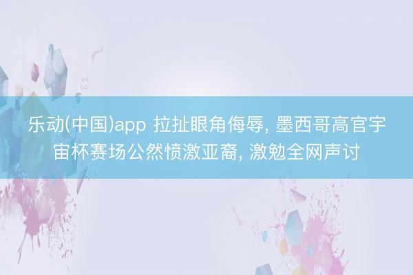 乐动(中国)app 拉扯眼角侮辱， 墨西哥高官宇宙杯赛场公然愤激亚裔， 激勉全网声讨
