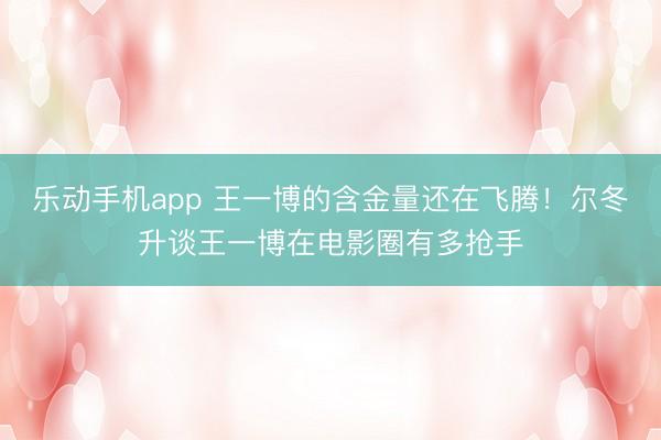 乐动手机app 王一博的含金量还在飞腾！尔冬升谈王一博在电影圈有多抢手