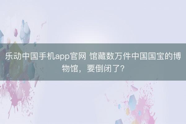 乐动中国手机app官网 馆藏数万件中国国宝的博物馆，要倒闭了？