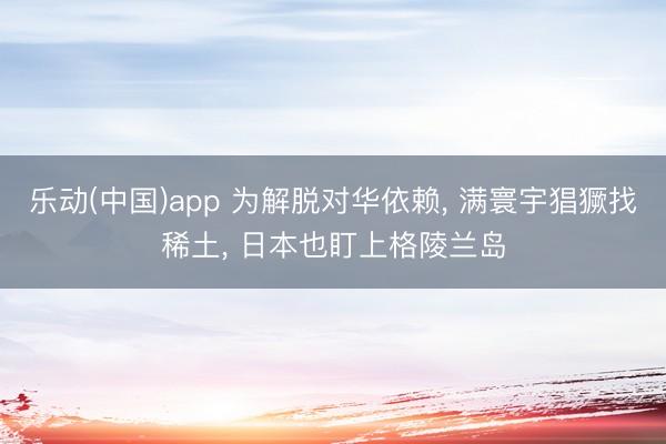 乐动(中国)app 为解脱对华依赖， 满寰宇猖獗找稀土， 日本也盯上格陵兰岛