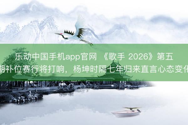 乐动中国手机app官网 《歌手 2026》第五期补位赛行将打响，杨坤时隔七年归来直言心态变化