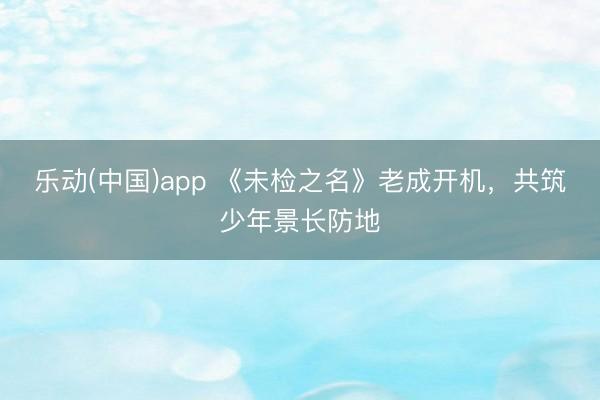 乐动(中国)app 《未检之名》老成开机，共筑少年景长防地