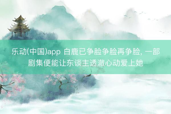 乐动(中国)app 白鹿已争脸争脸再争脸, 一部剧集便能让东谈主透澈心动爱上她