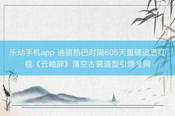 乐动手机app 迪丽热巴时隔605天重磅追思红毯《云岫辞》落空古装造型引爆全网
