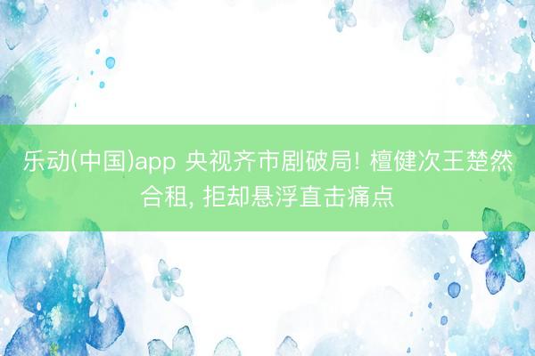 乐动(中国)app 央视齐市剧破局! 檀健次王楚然合租, 拒却悬浮直击痛点