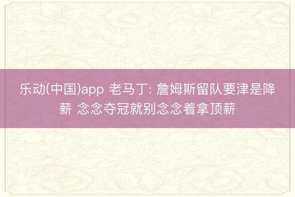 乐动(中国)app 老马丁: 詹姆斯留队要津是降薪 念念夺冠就别念念着拿顶薪