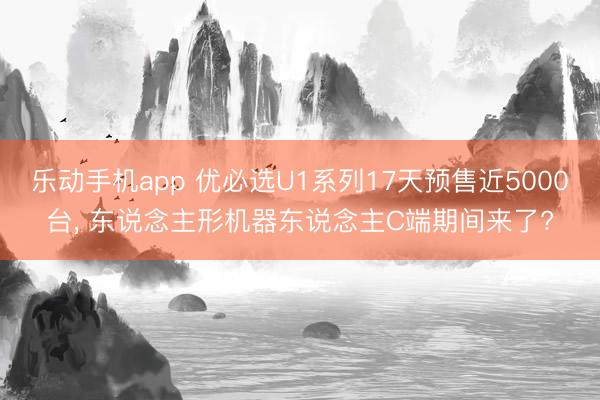 乐动手机app 优必选U1系列17天预售近5000台, 东说念主形机器东说念主C端期间来了?
