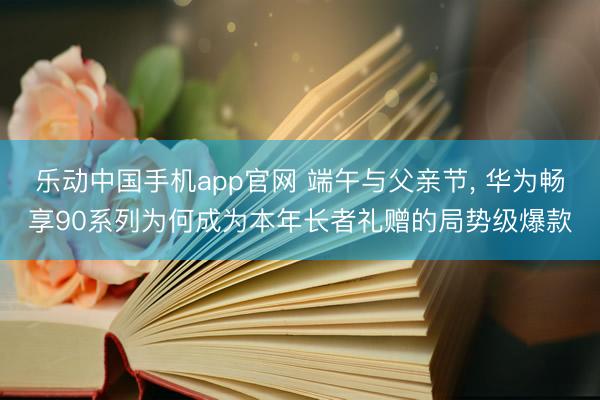 乐动中国手机app官网 端午与父亲节， 华为畅享90系列为何成为本年长者礼赠的局势级爆款