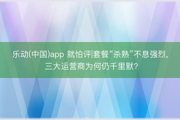 乐动(中国)app 就怕评|套餐“杀熟”不息强烈， 三大运营商为何仍千里默?