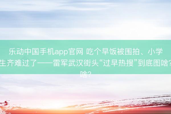 乐动中国手机app官网 吃个早饭被围拍、小学生齐难过了——雷军武汉街头“过早热搜”到底图啥？