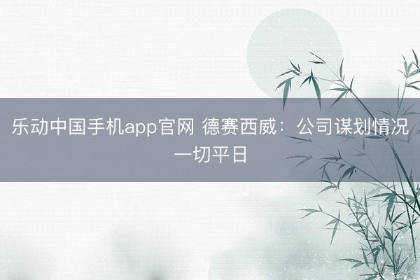 乐动中国手机app官网 德赛西威：公司谋划情况一切平日