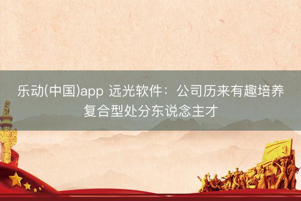 乐动(中国)app 远光软件:公司历来有趣培养复合型处分东说念主才