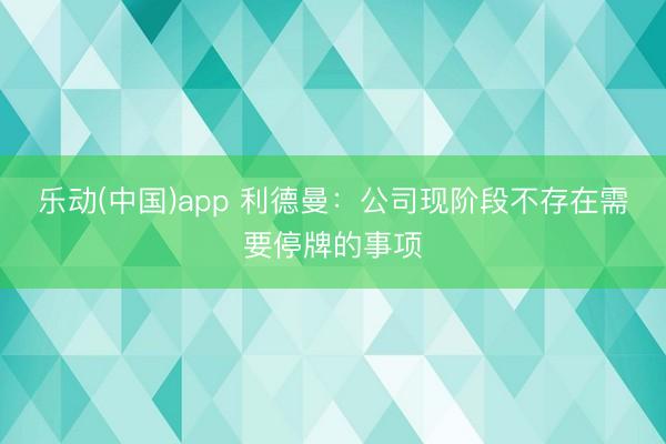 乐动(中国)app 利德曼:公司现阶段不存在需要停牌的事项