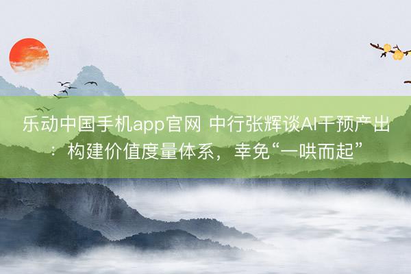 乐动中国手机app官网 中行张辉谈AI干预产出：构建价值度量体系，幸免“一哄而起”