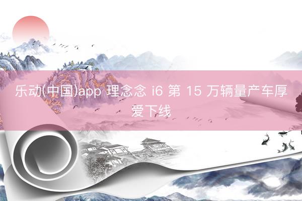乐动(中国)app 理念念 i6 第 15 万辆量产车厚爱下线