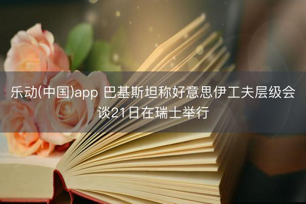 乐动(中国)app 巴基斯坦称好意思伊工夫层级会谈21日在瑞士举行