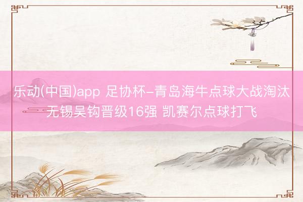 乐动(中国)app 足协杯-青岛海牛点球大战淘汰无锡吴钩晋级16强 凯赛尔点球打飞