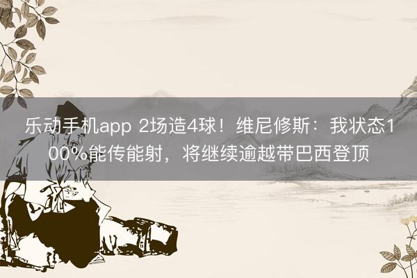 乐动手机app 2场造4球!维尼修斯:我状态100%能传能射,将继续逾越带巴西登顶