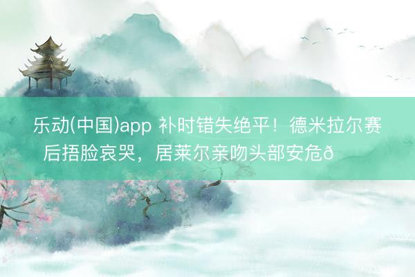 乐动(中国)app 补时错失绝平！德米拉尔赛后捂脸哀哭，<a href=