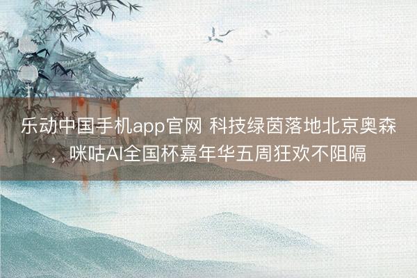 乐动中国手机app官网 科技绿茵落地北京奥森,咪咕AI全国杯嘉年华五周狂欢不阻隔
