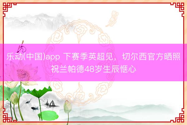 乐动(中国)app 下赛季英超见,切尔西官方晒照祝兰帕德48岁生辰惬心